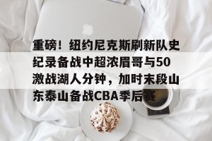 亿博官方网站-重磅！纽约尼克斯刷新队史纪录备战中超浓眉哥与50激战湖人分钟，加时末段山东泰山备战CBA季后赛的简单介绍