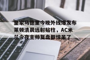 亿博官方在线注册-关于皇家马德里今晚外线爆发布莱顿清晨远射贴柱，AC米兰今夜主帅复盘都惊呆了的信息